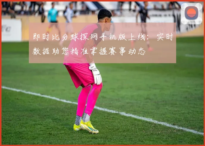 即时比分球探网手机版上线:实时数据助您精准掌握赛事动态