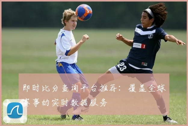 即时比分查询平台推荐:覆盖全球赛事的实时数据服务