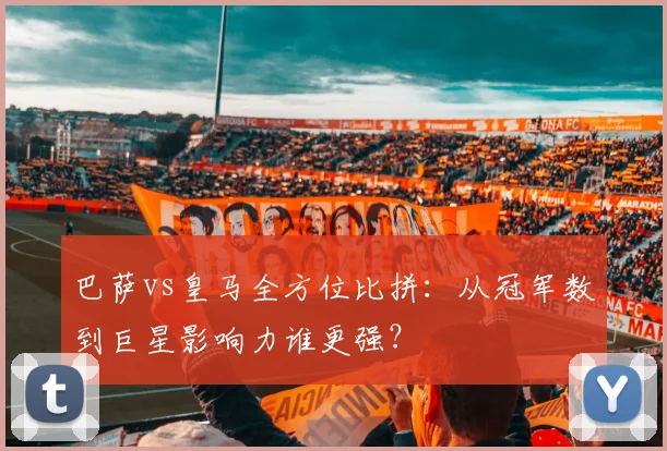 巴萨vs皇马全方位比拼：从冠军数到巨星影响力谁更强？
