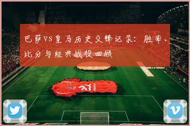 巴萨vs皇马历史交锋记录：胜率、比分与经典战役回顾