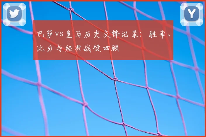 巴萨vs皇马历史交锋记录：胜率、比分与经典战役回顾