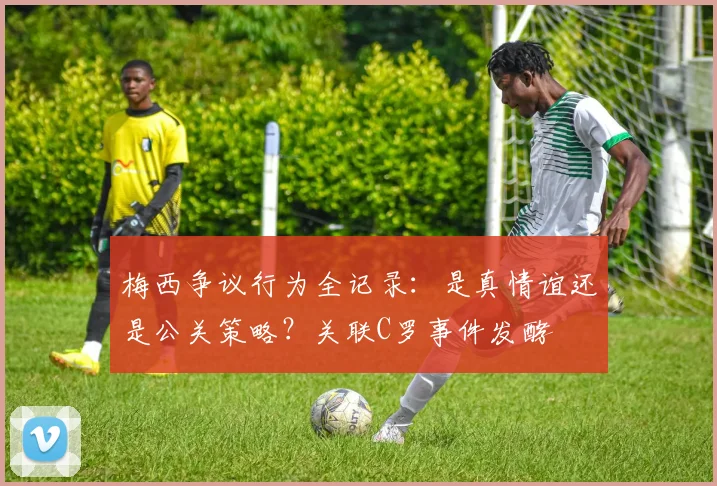 梅西争议行为全记录：是真情谊还是公关策略？关联C罗事件发酵