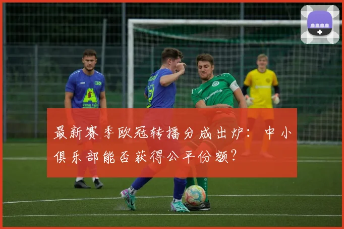 最新赛季欧冠转播分成出炉：中小俱乐部能否获得公平份额？