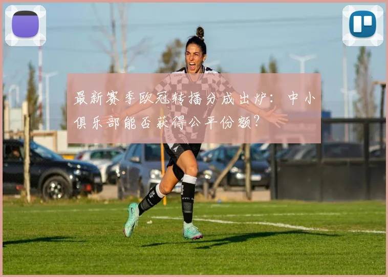 最新赛季欧冠转播分成出炉：中小俱乐部能否获得公平份额？