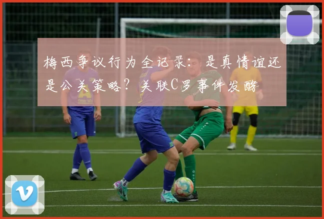 梅西争议行为全记录：是真情谊还是公关策略？关联C罗事件发酵