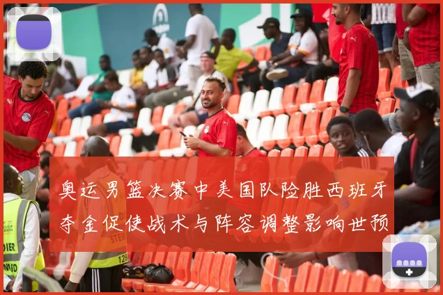 奥运男篮决赛中美国队险胜西班牙夺金促使战术与阵容调整影响世预赛布局